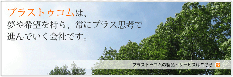 プラストゥコムは、夢や希望を持ち、常にプラス思考で進んでいく会社です。