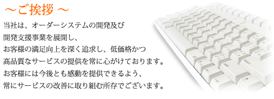 ～ご挨拶～ 当社は、オーダーシステムの開発及び開発支援事業を展開し、お客様の満足向上を深く追求し、低価格かつ高品質なサービスの提供を常に心がけております。お客様には今後とも感動を提供できるよう、常にサービスの改善に取り組む所存でございます。